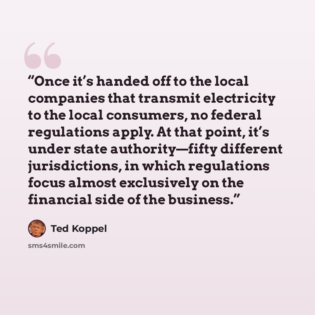 “Once it’s handed off to the local companies that transmit electricity to the local consumers, no federal regulations apply. At that point, it’s under state authority—fifty different jurisdictions, in which regulations focus almost exclusively on the financial side of the business.” quote by Ted Koppel