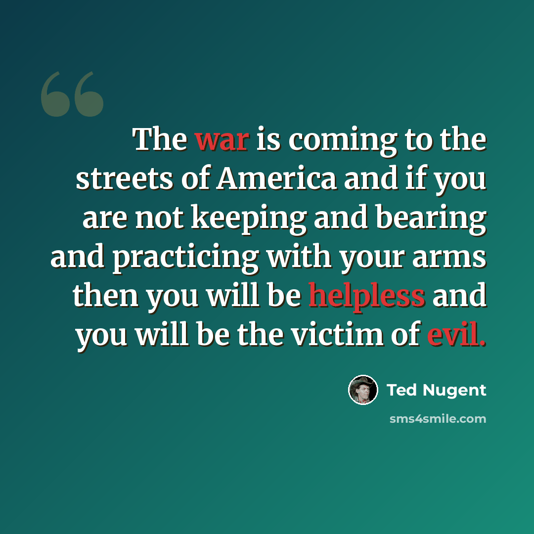 “The war is coming to the streets of America and if you are not keeping and bearing and practicing with your arms then you will be helpless and you will be the victim of evil.” quote by Ted Nugent