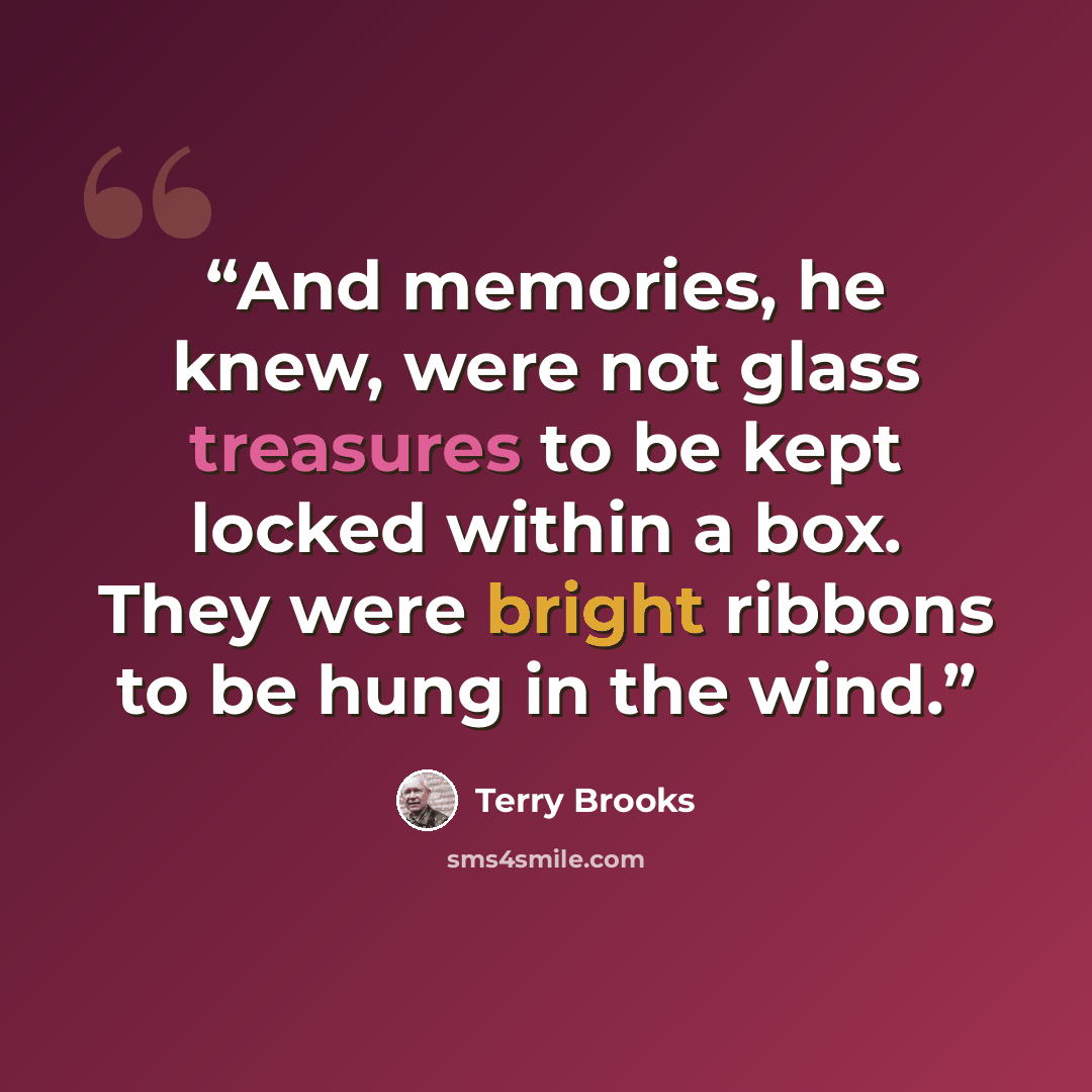 “And memories, he knew, were not glass treasures to be kept locked within a box. They were bright ribbons to be hung in the wind.” quote by Terry Brooks