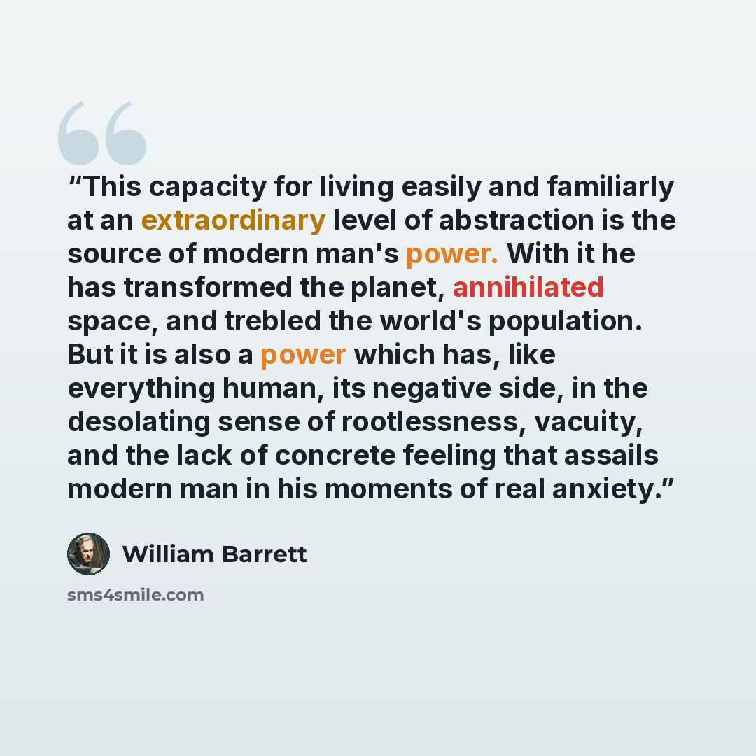“This capacity for living easily and familiarly at an extraordinary level of abstraction is the source of modern man's power. With it he has transformed the planet, annihilated space, and trebled the world's population. But it is also a power which has, like everything human, its negative side, in…” quote by William Barrett