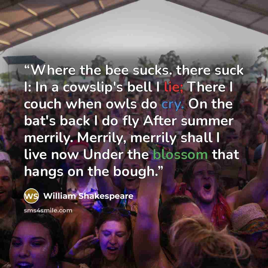 “Where the bee sucks. there suck I: In a cowslip's bell I lie; There I couch when owls do cry. On the bat's back I do fly After summer merrily. Merrily, merrily shall I live now Under the blossom that hangs on the bough.” quote by William Shakespeare