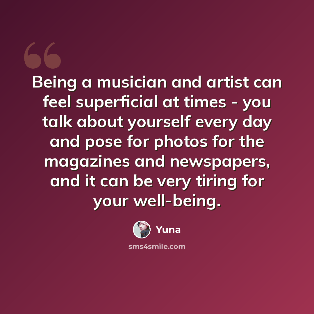 “Being a musician and artist can feel superficial at times - you talk about yourself every day and pose for photos for the magazines and newspapers, and it can be very tiring for your well-being.” quote by Yuna