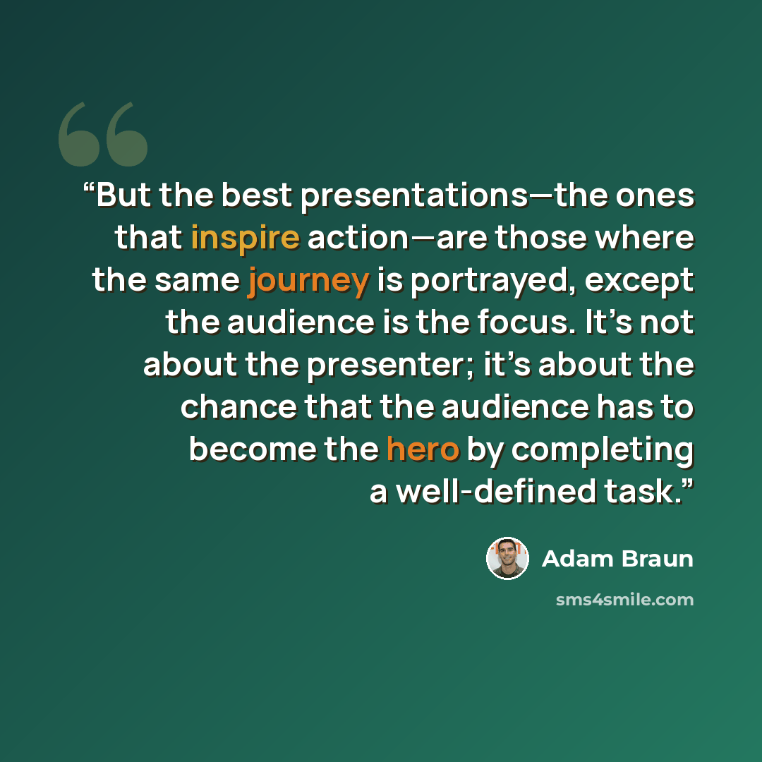 “But the best presentations—the ones that inspire action—are those where the same journey is portrayed, except the audience is the focus. It’s not about the presenter; it’s about the chance that the audience has to become the hero by completing a well-defined task.” quote by Adam Braun