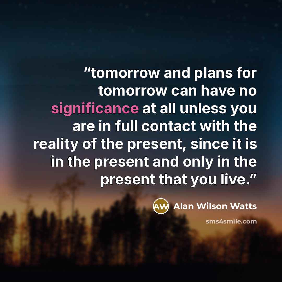 “tomorrow and plans for tomorrow can have no significance at all unless you are in full contact with the reality of the present, since it is in the present and only in the present that you live.” quote by Alan Wilson Watts