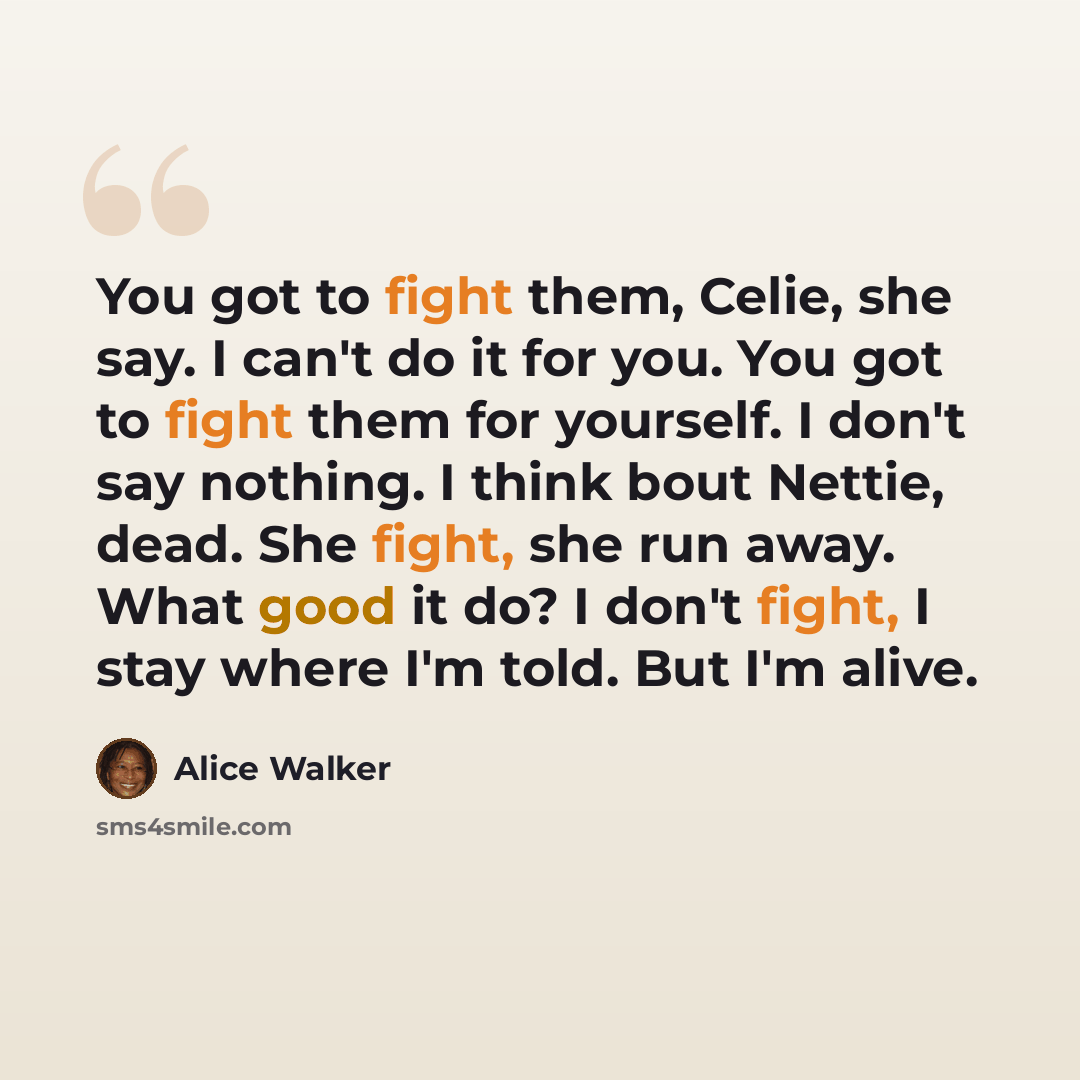 “You got to fight them, Celie, she say. I can't do it for you. You got to fight them for yourself. I don't say nothing. I think bout Nettie, dead. She fight, she run away. What good it do? I don't fight, I stay where I'm told. But I'm alive.” quote by Alice Walker