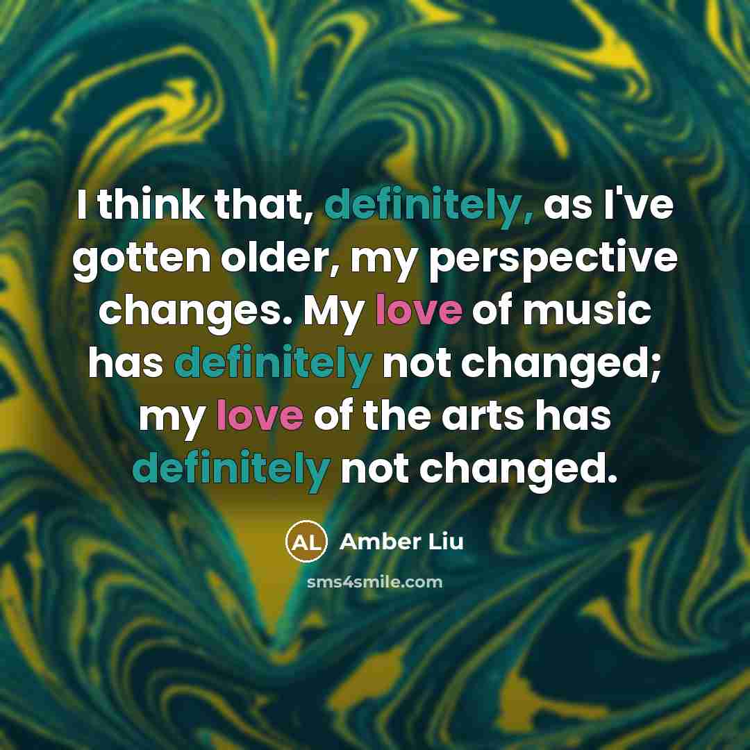“I think that, definitely, as I've gotten older, my perspective changes. My love of music has definitely not changed; my love of the arts has definitely not changed.” quote by Amber Liu