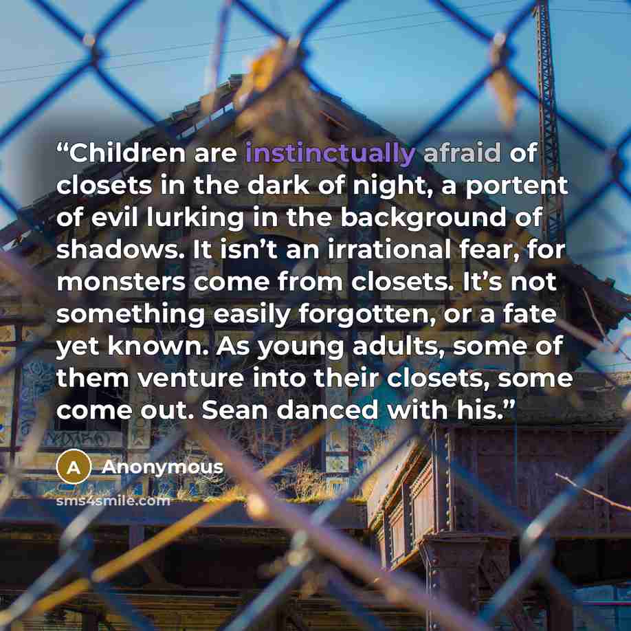 “Children are instinctually afraid of closets in the dark of night, a portent of evil lurking in the background of shadows. It isn’t an irrational fear, for monsters come from closets. It’s not something easily forgotten, or a fate yet known. As young adults, some of them venture into their…” quote by Anonymous