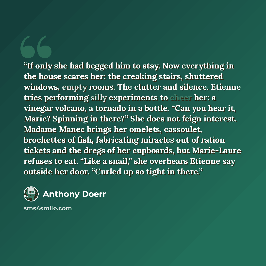 “If only she had begged him to stay. Now everything in the house scares her: the creaking stairs, shuttered windows, empty rooms. The clutter and silence. Etienne tries performing silly experiments to cheer her: a vinegar volcano, a tornado in a bottle. “Can you hear it, Marie? Spinning in there?”…” quote by Anthony Doerr