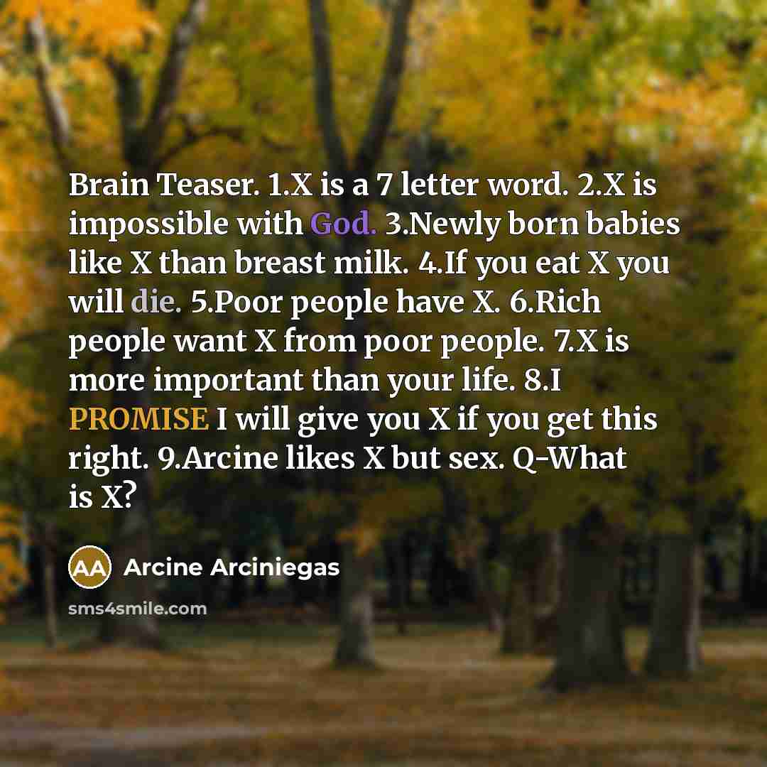 “Brain Teaser. 1.X is a 7 letter word. 2.X is impossible with God. 3.Newly born babies like X than breast milk. 4.If you eat X you will die. 5.Poor people have X. 6.Rich people want X from poor people. 7.X is more important than your life. 8.I PROMISE I will give you X if you get this right…” quote by Arcine Arciniegas