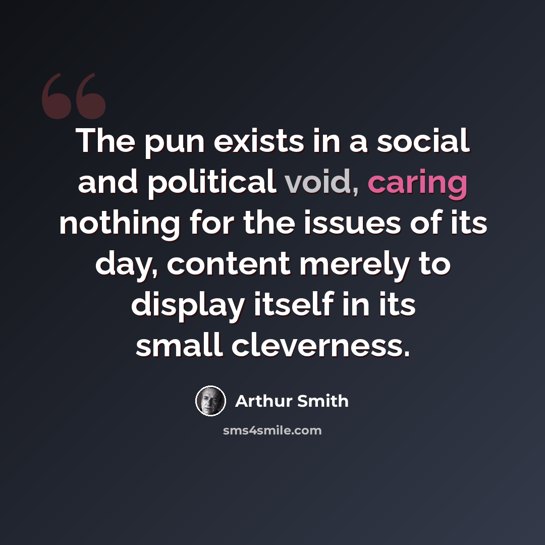 “The pun exists in a social and political void, caring nothing for the issues of its day, content merely to display itself in its small cleverness.” quote by Arthur Smith