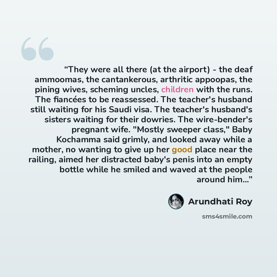 “They were all there (at the airport) - the deaf ammoomas, the cantankerous, arthritic appoopas, the pining wives, scheming uncles, children with the runs. The fiancées to be reassessed. The teacher's husband still waiting for his Saudi visa. The teacher's husband's sisters waiting for their…” quote by Arundhati Roy