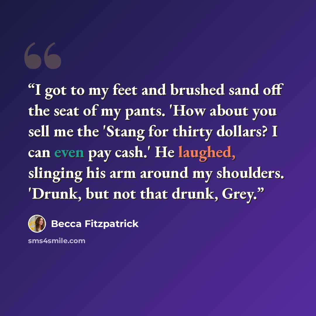 “I got to my feet and brushed sand off the seat of my pants. 'How about you sell me the 'Stang for thirty dollars? I can even pay cash.' He laughed, slinging his arm around my shoulders. 'Drunk, but not that drunk, Grey.” quote by Becca Fitzpatrick