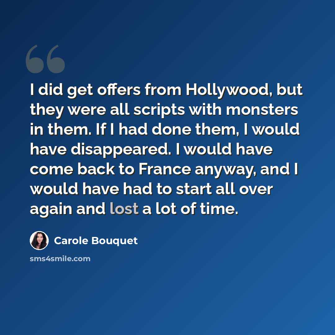 “I did get offers from Hollywood, but they were all scripts with monsters in them. If I had done them, I would have disappeared. I would have come back to France anyway, and I would have had to start all over again and lost a lot of time.” quote by Carole Bouquet