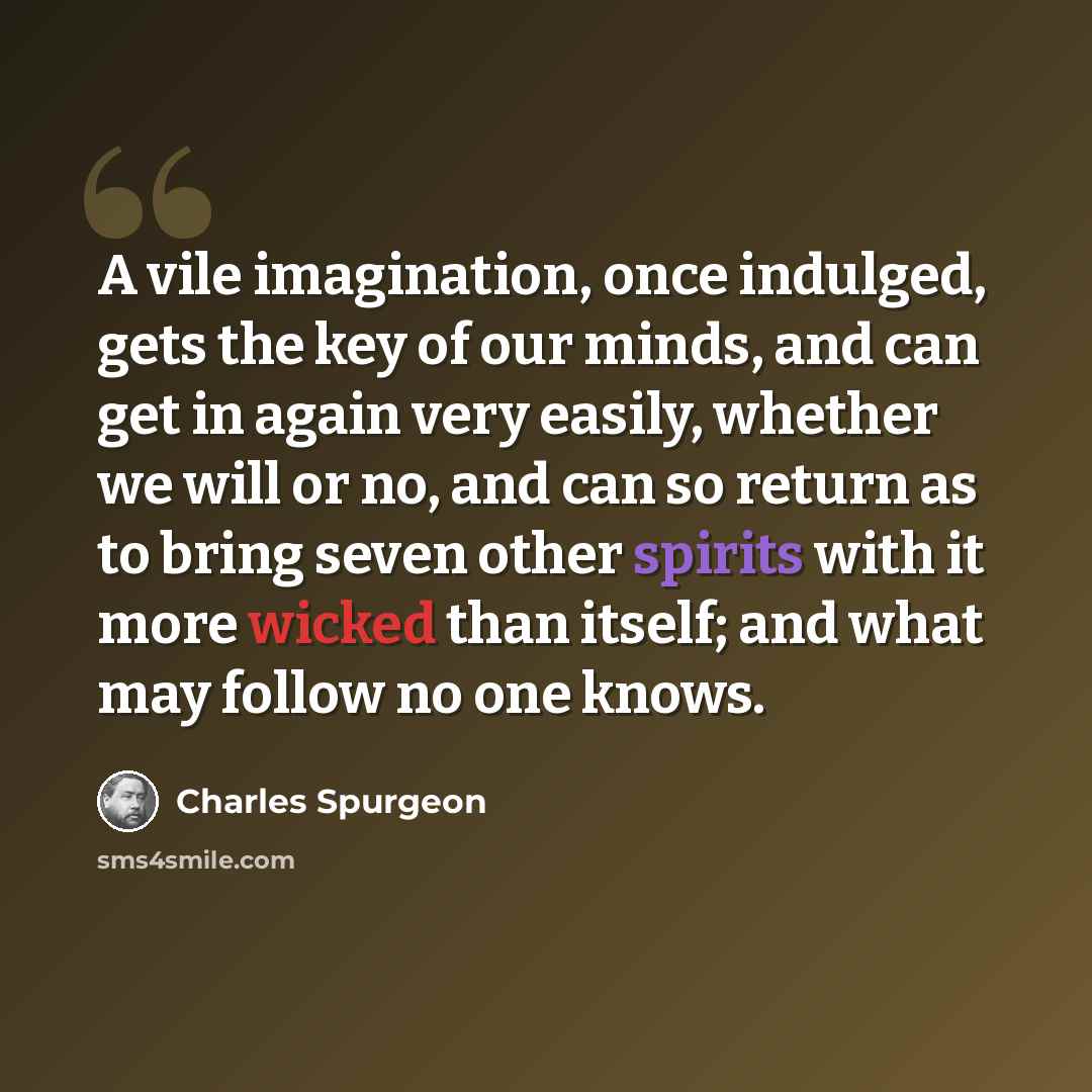 “A vile imagination, once indulged, gets the key of our minds, and can get in again very easily, whether we will or no, and can so return as to bring seven other spirits with it more wicked than itself; and what may follow no one knows.” quote by Charles Spurgeon