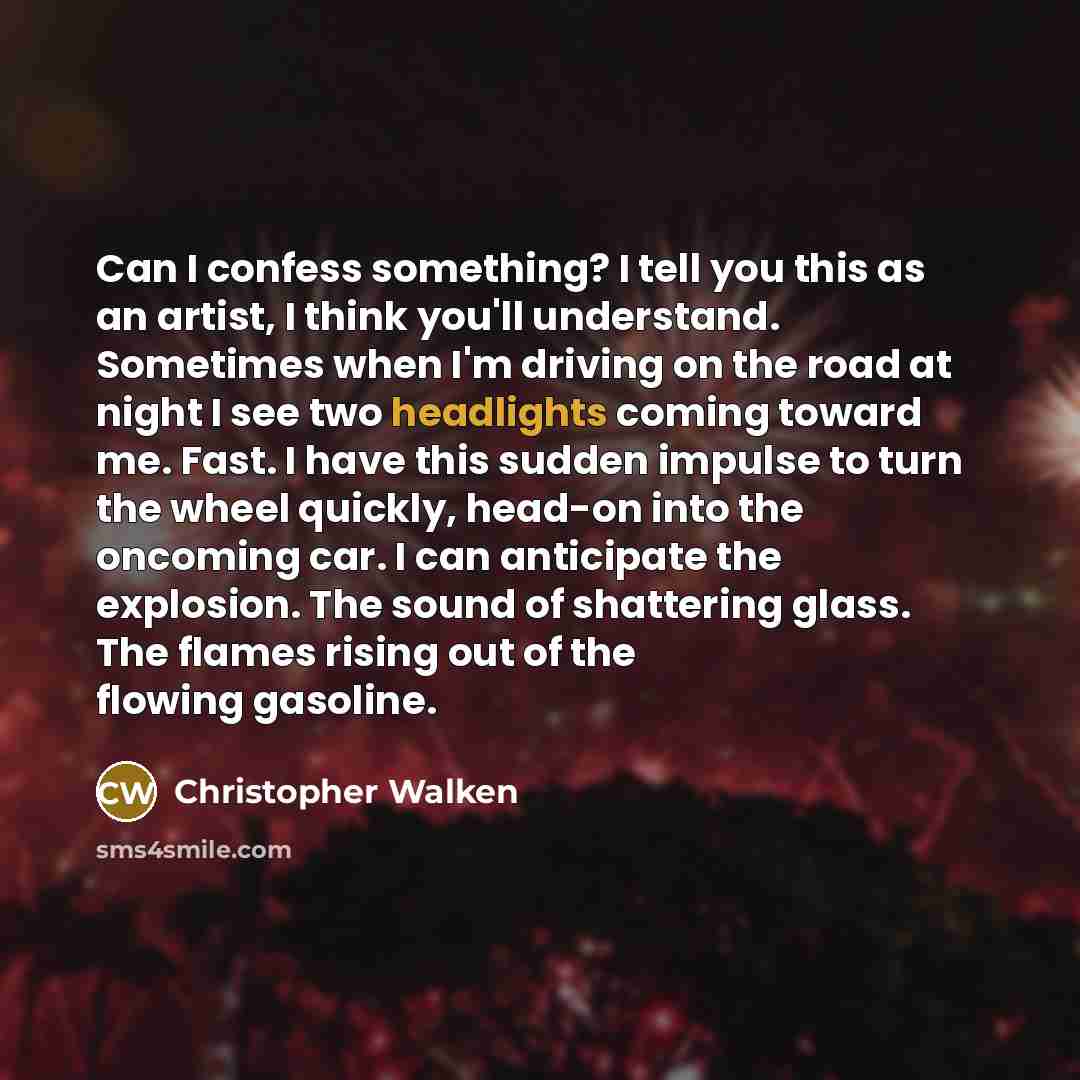 “Can I confess something? I tell you this as an artist, I think you'll understand. Sometimes when I'm driving on the road at night I see two headlights coming toward me. Fast. I have this sudden impulse to turn the wheel quickly, head-on into the oncoming car. I can anticipate the explosion. The…” quote by Christopher Walken
