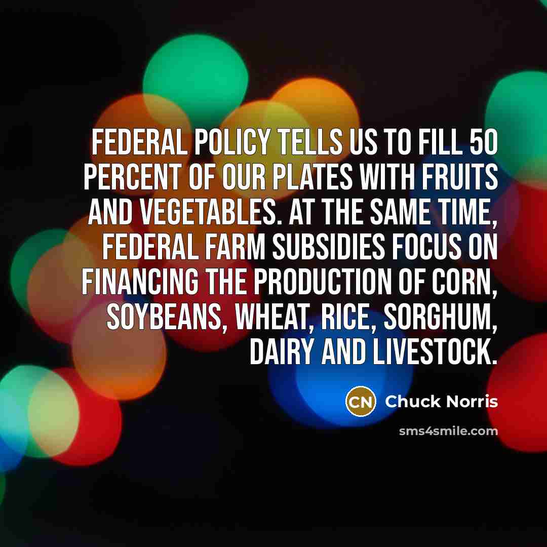 “Federal policy tells us to fill 50 percent of our plates with fruits and vegetables. At the same time, federal farm subsidies focus on financing the production of corn, soybeans, wheat, rice, sorghum, dairy and livestock.” quote by Chuck Norris