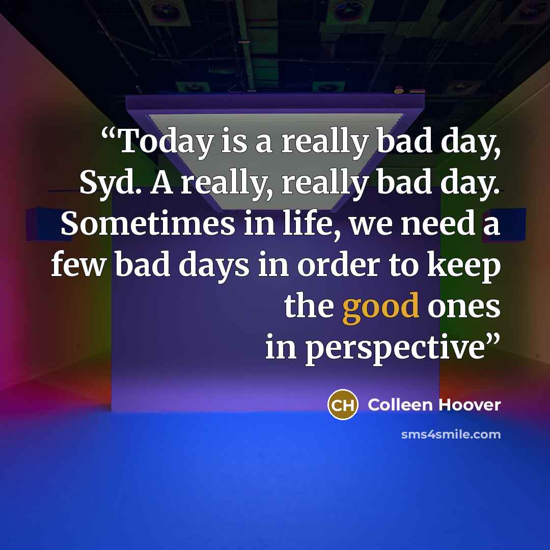 “Today is a really bad day, Syd. A really, really bad day. Sometimes in life, we need a few bad days in order to keep the good ones in perspective” quote by Colleen Hoover