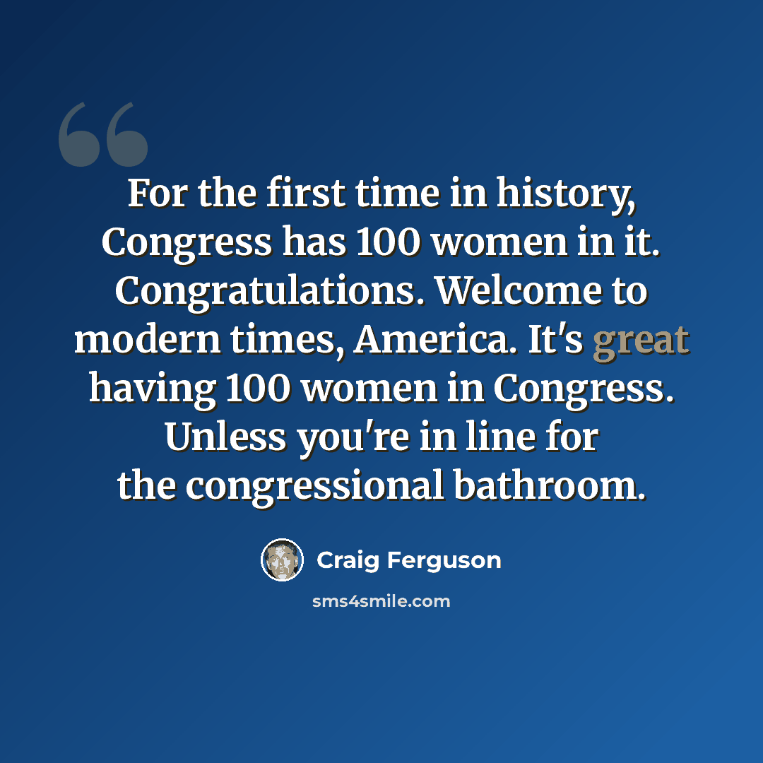 “For the first time in history, Congress has 100 women in it. Congratulations. Welcome to modern times, America. It's great having 100 women in Congress. Unless you're in line for the congressional bathroom.” quote by Craig Ferguson