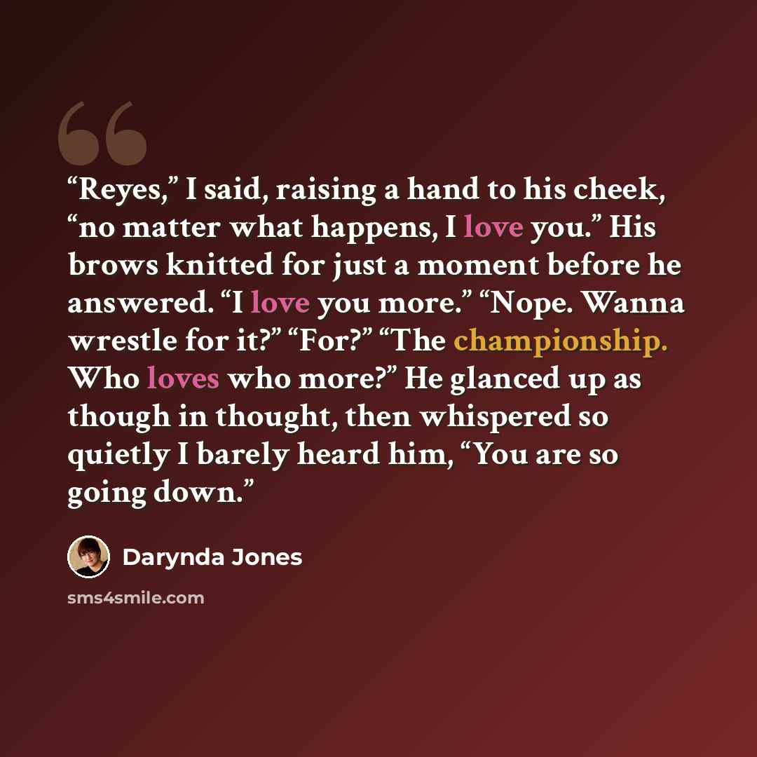 “Reyes,” I said, raising a hand to his cheek, “no matter what happens, I love you.” His brows knitted for just a moment before he answered. “I love you more.” “Nope. Wanna wrestle for it?” “For?” “The championship. Who loves who more?” He glanced up as though in thought, then whispered so quietly I…” quote by Darynda Jones