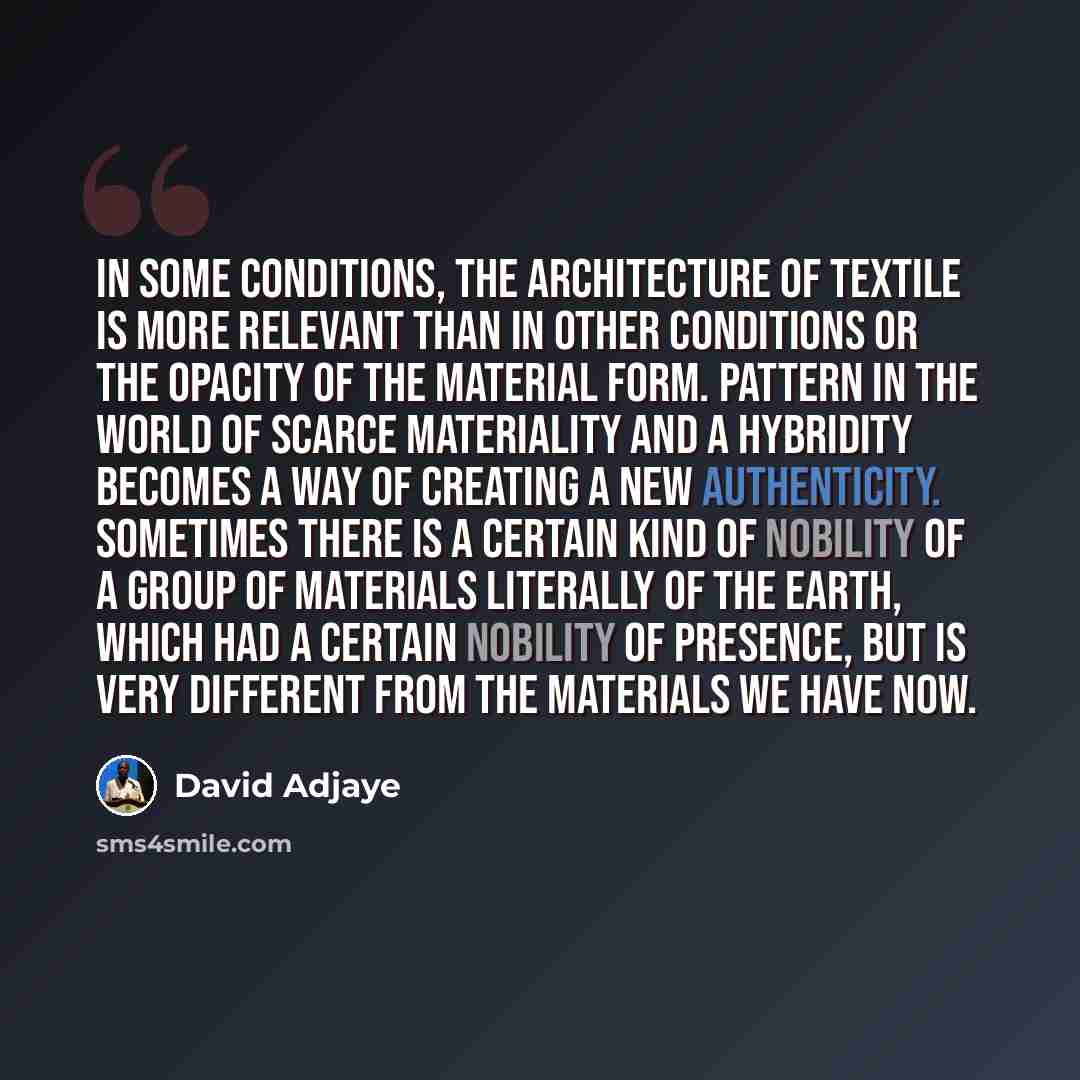 “In some conditions, the architecture of textile is more relevant than in other conditions or the opacity of the material form. Pattern in the world of scarce materiality and a hybridity becomes a way of creating a new authenticity. Sometimes there is a certain kind of nobility of a group of…” quote by David Adjaye