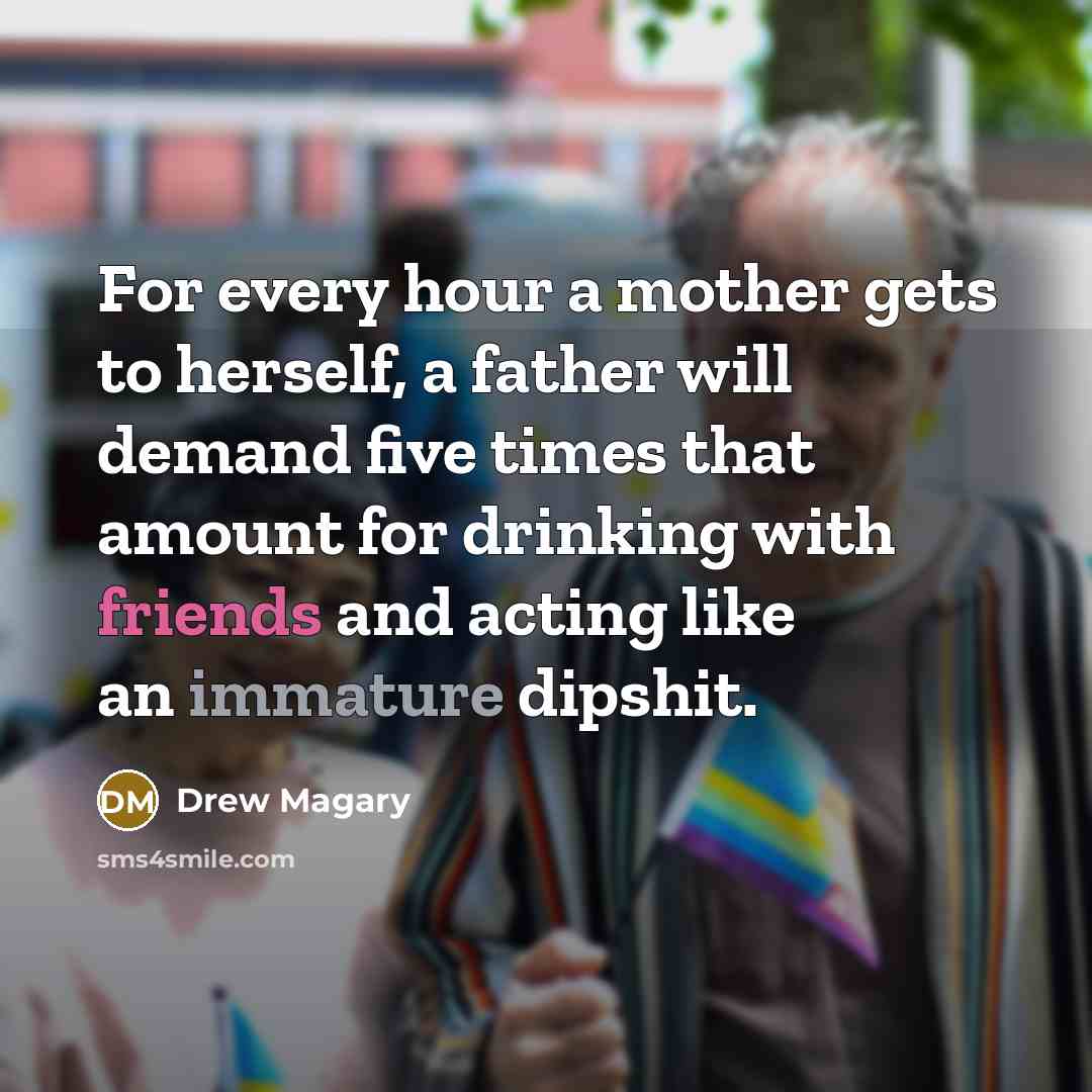 “For every hour a mother gets to herself, a father will demand five times that amount for drinking with friends and acting like an immature dipshit.” quote by Drew Magary