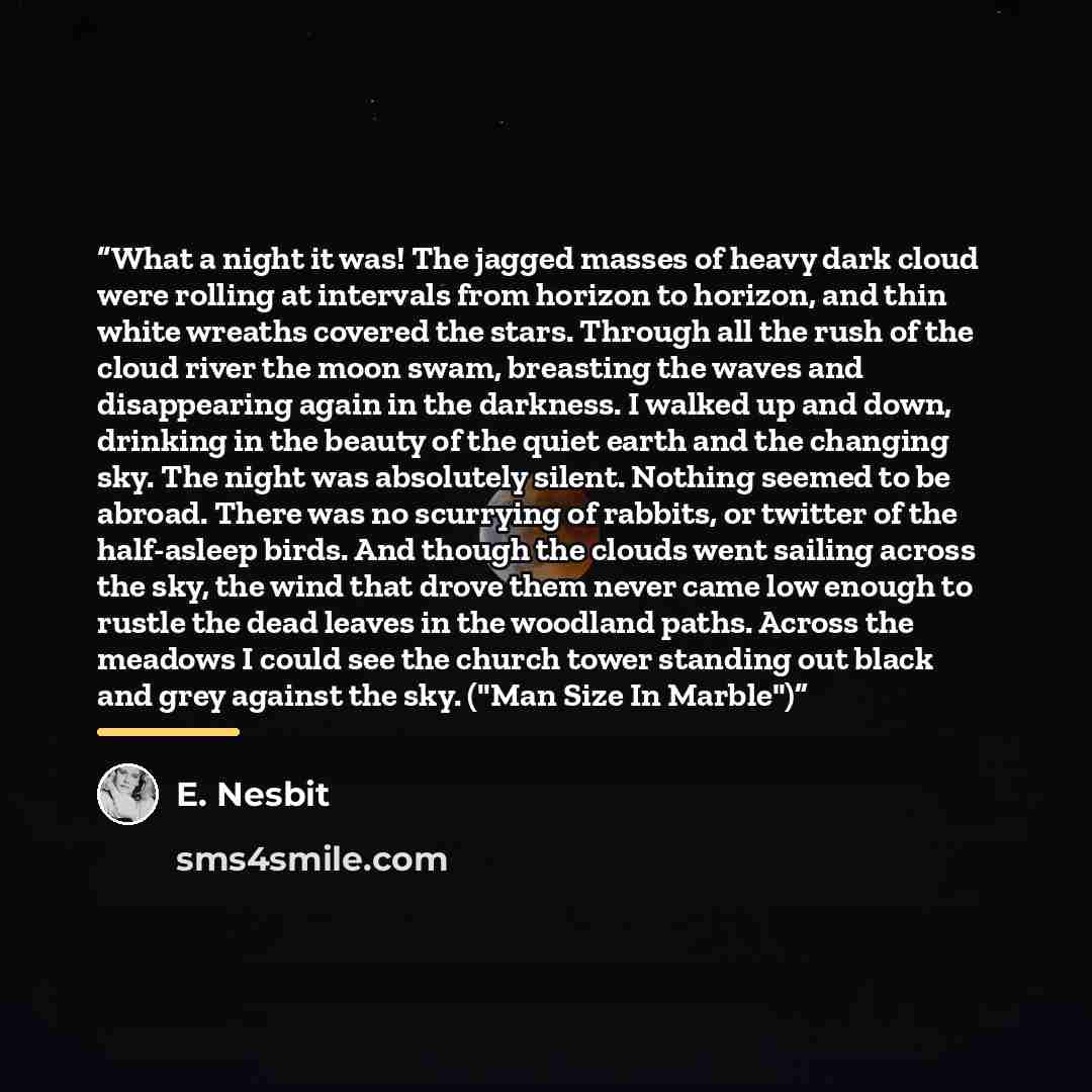 “What a night it was! The jagged masses of heavy dark cloud were rolling at intervals from horizon to horizon, and thin white wreaths covered the stars. Through all the rush of the cloud river the moon swam, breasting the waves and disappearing again in the darkness. I walked up and down, drinking…” quote by E. Nesbit