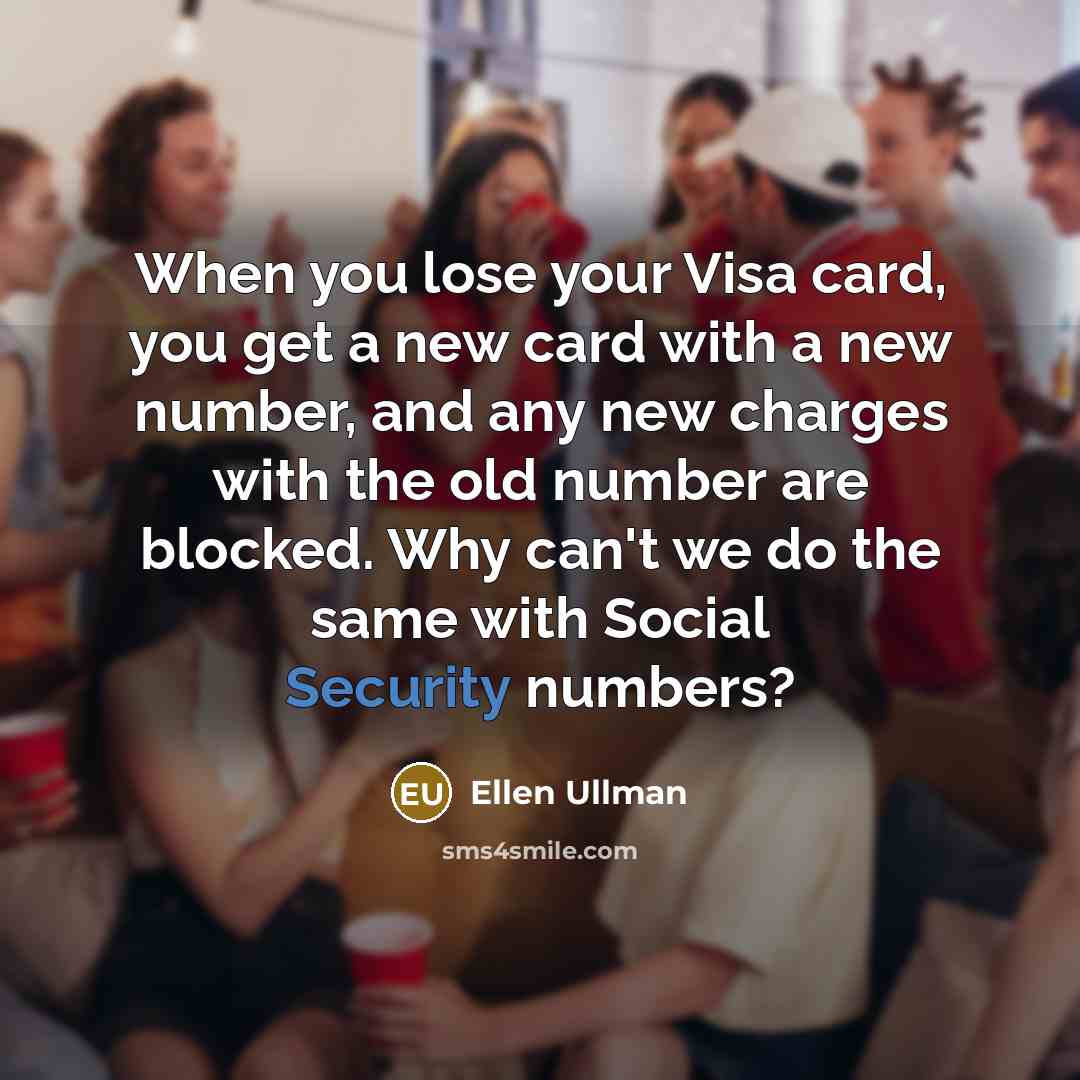 “When you lose your Visa card, you get a new card with a new number, and any new charges with the old number are blocked. Why can't we do the same with Social Security numbers?” quote by Ellen Ullman
