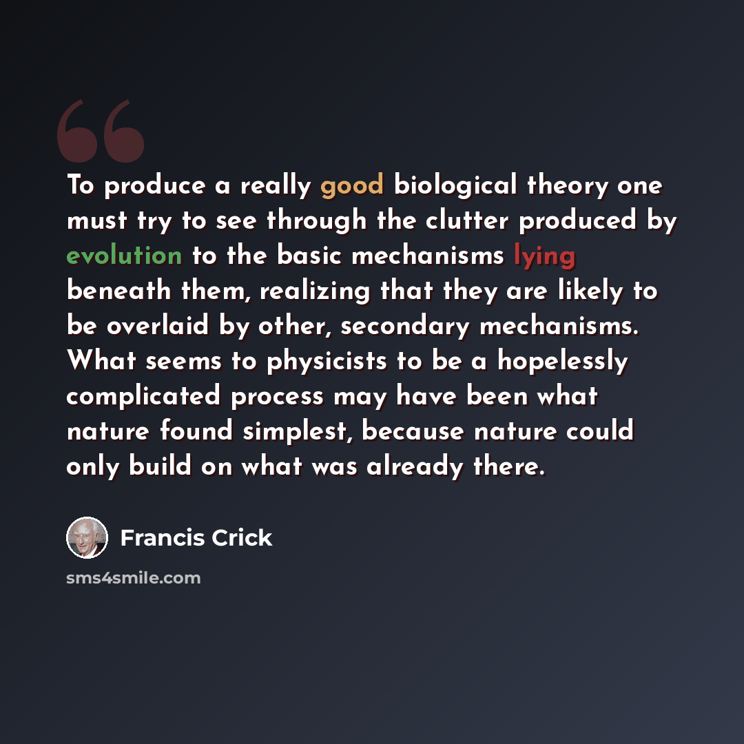 “To produce a really good biological theory one must try to see through the clutter produced by evolution to the basic mechanisms lying beneath them, realizing that they are likely to be overlaid by other, secondary mechanisms. What seems to physicists to be a hopelessly complicated process may…” quote by Francis Crick