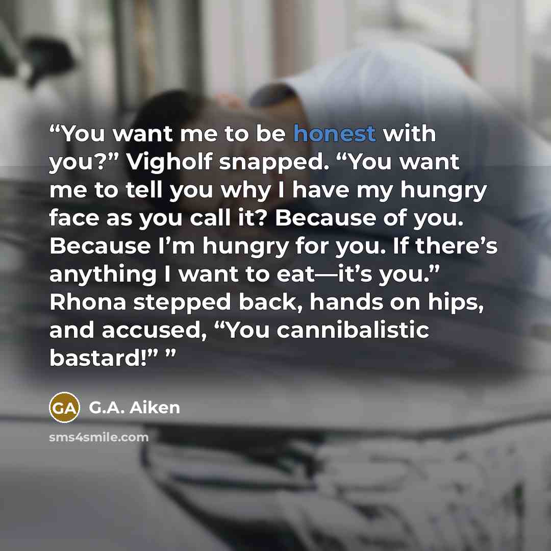 “You want me to be honest with you?” Vigholf snapped. “You want me to tell you why I have my hungry face as you call it? Because of you. Because I’m hungry for you. If there’s anything I want to eat—it’s you.” Rhona stepped back, hands on hips, and accused, “You cannibalistic bastard!”” quote by G.A. Aiken