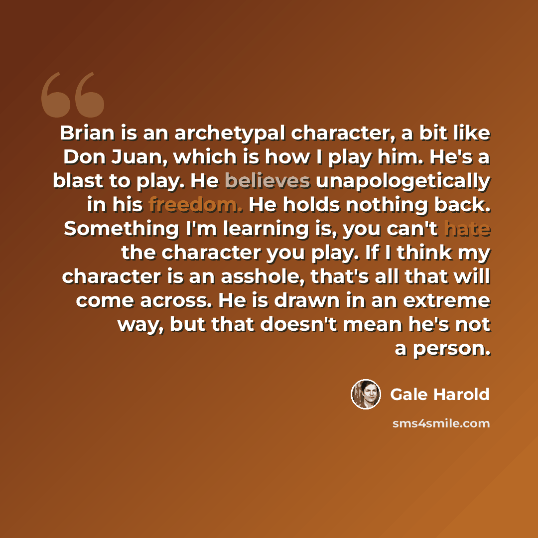 “Brian is an archetypal character, a bit like Don Juan, which is how I play him. He's a blast to play. He believes unapologetically in his freedom. He holds nothing back. Something I'm learning is, you can't hate the character you play. If I think my character is an asshole, that's all that will…” quote by Gale Harold