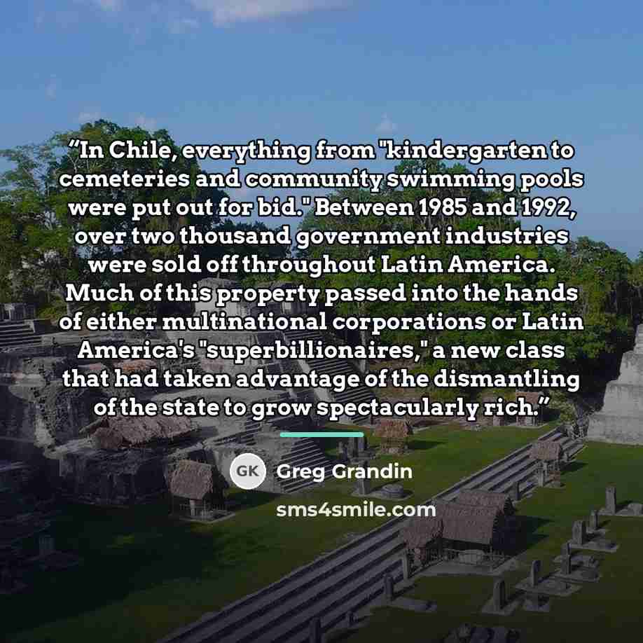 “In Chile, everything from "kindergarten to cemeteries and community swimming pools were put out for bid." Between 1985 and 1992, over two thousand government industries were sold off throughout Latin America. Much of this property passed into the hands of either multinational corporations or Latin…” quote by Greg Grandin