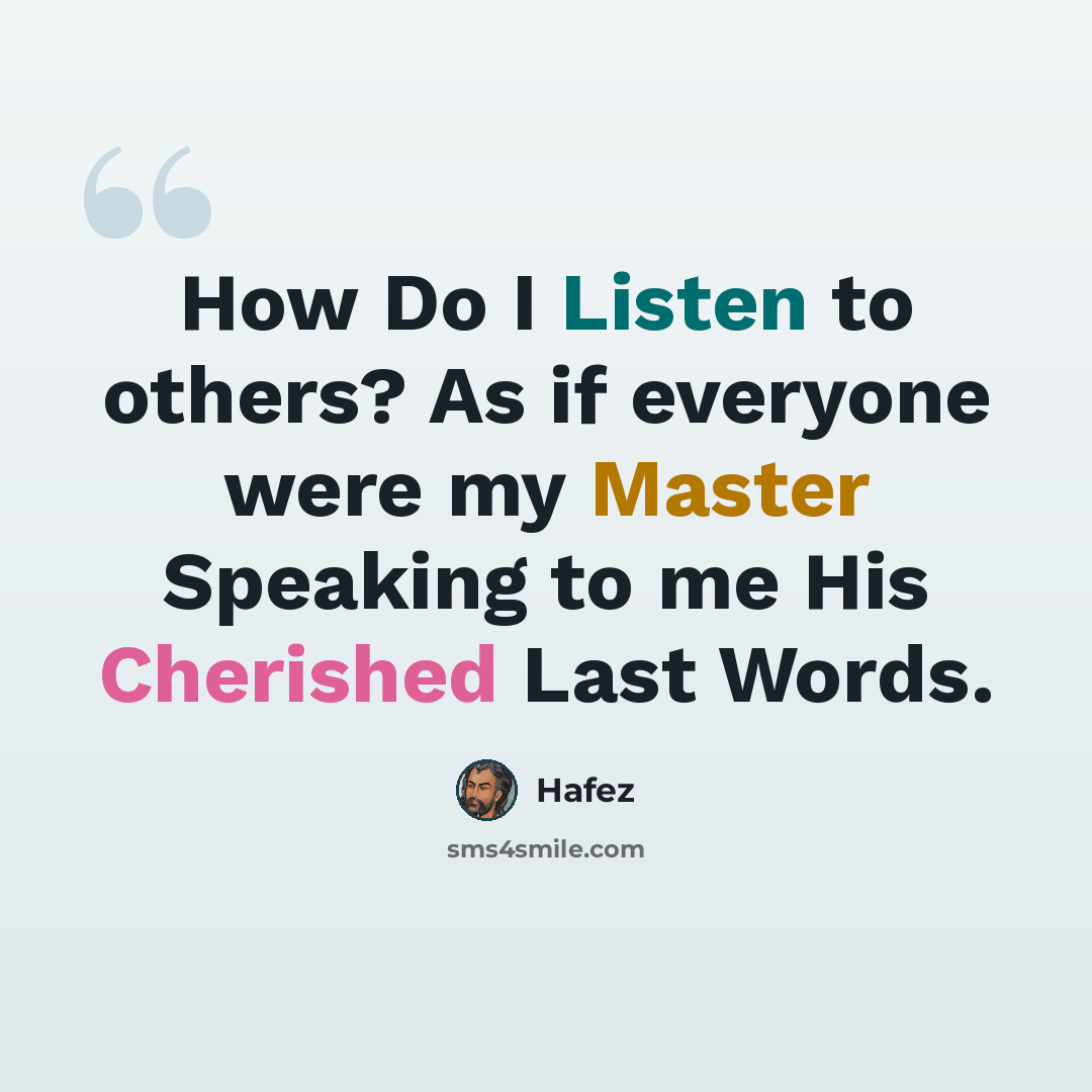 “How Do I Listen to others? As if everyone were my Master Speaking to me His Cherished Last Words.” quote by Hafez