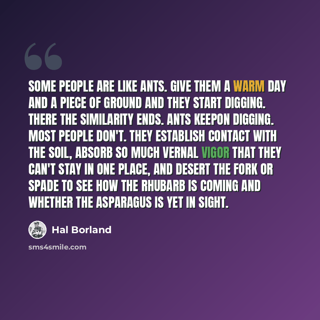 “Some people are like ants. Give them a warm day and a piece of ground and they start digging. There the similarity ends. Ants keepon digging. Most people don't. They establish contact with the soil, absorb so much vernal vigor that they can't stay in one place, and desert the fork or spade to see…” quote by Hal Borland