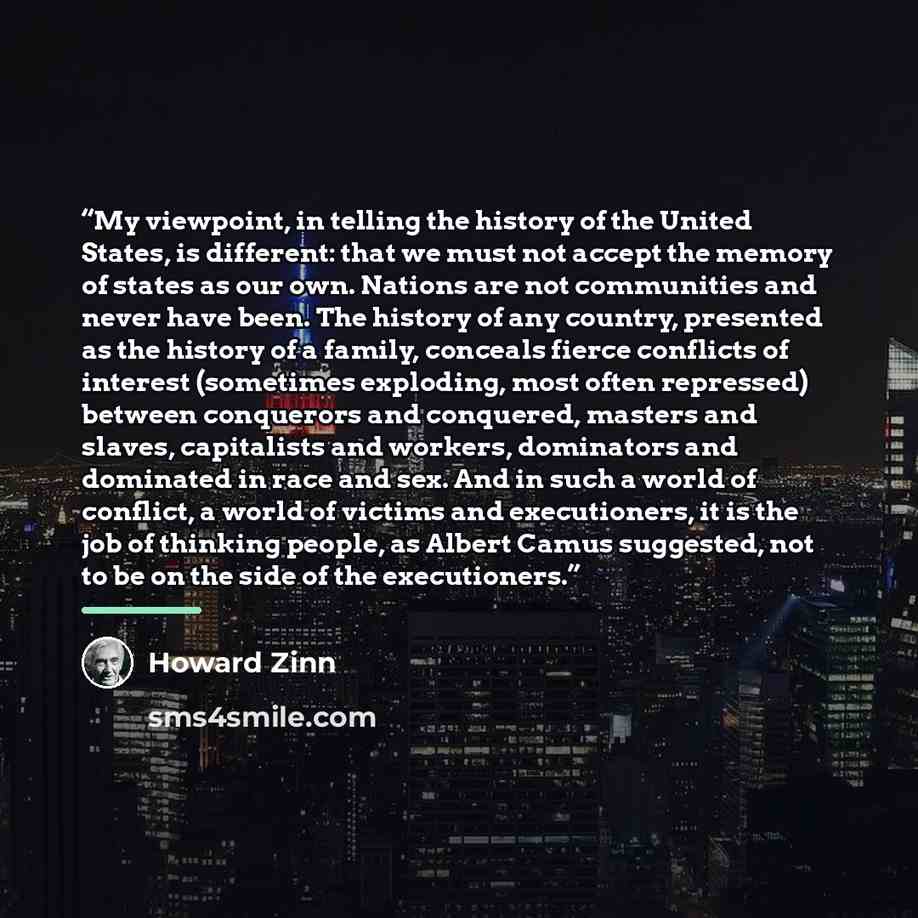 “My viewpoint, in telling the history of the United States, is different: that we must not accept the memory of states as our own. Nations are not communities and never have been. The history of any country, presented as the history of a family, conceals fierce conflicts of interest (sometimes…” quote by Howard Zinn