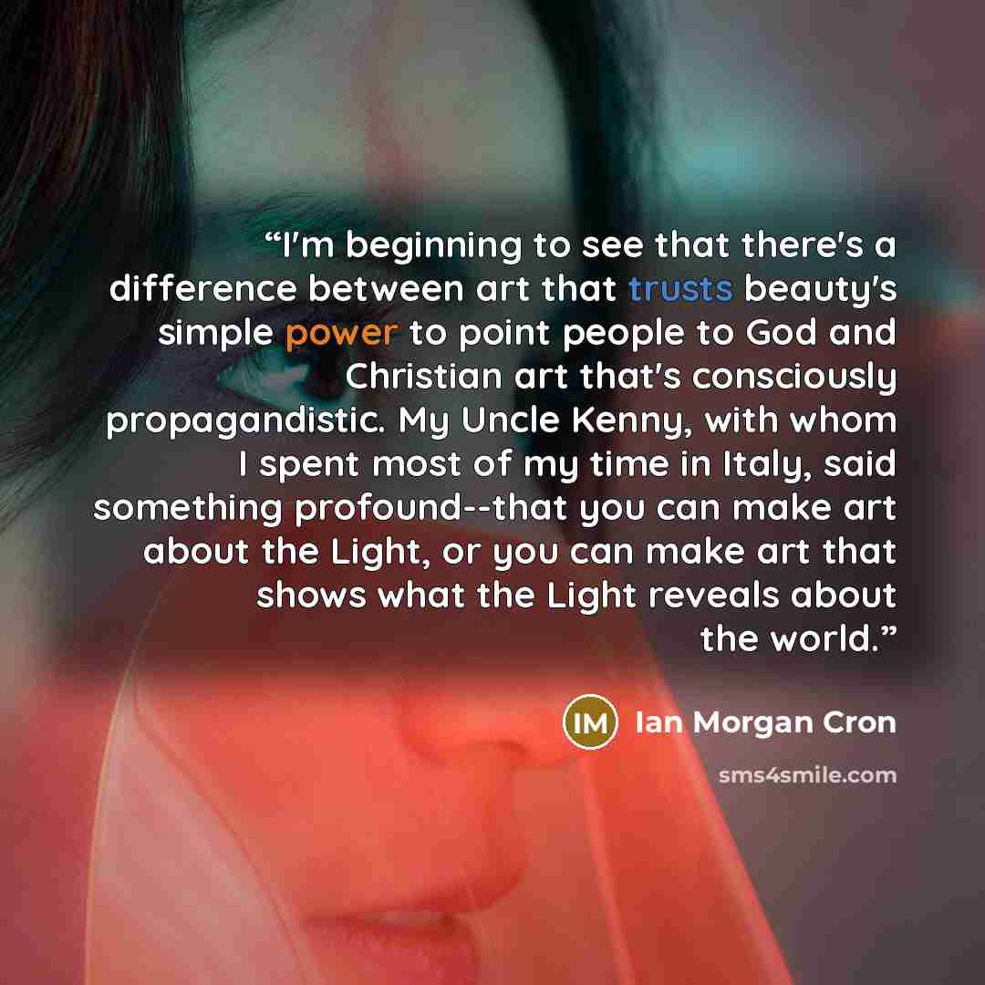 “I'm beginning to see that there's a difference between art that trusts beauty's simple power to point people to God and Christian art that's consciously propagandistic. My Uncle Kenny, with whom I spent most of my time in Italy, said something profound--that you can make art about the Light, or…” quote by Ian Morgan Cron