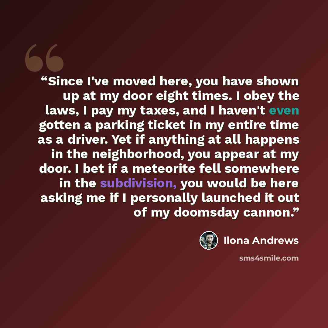 “Since I've moved here, you have shown up at my door eight times. I obey the laws, I pay my taxes, and I haven't even gotten a parking ticket in my entire time as a driver. Yet if anything at all happens in the neighborhood, you appear at my door. I bet if a meteorite fell somewhere in the…” quote by Ilona Andrews