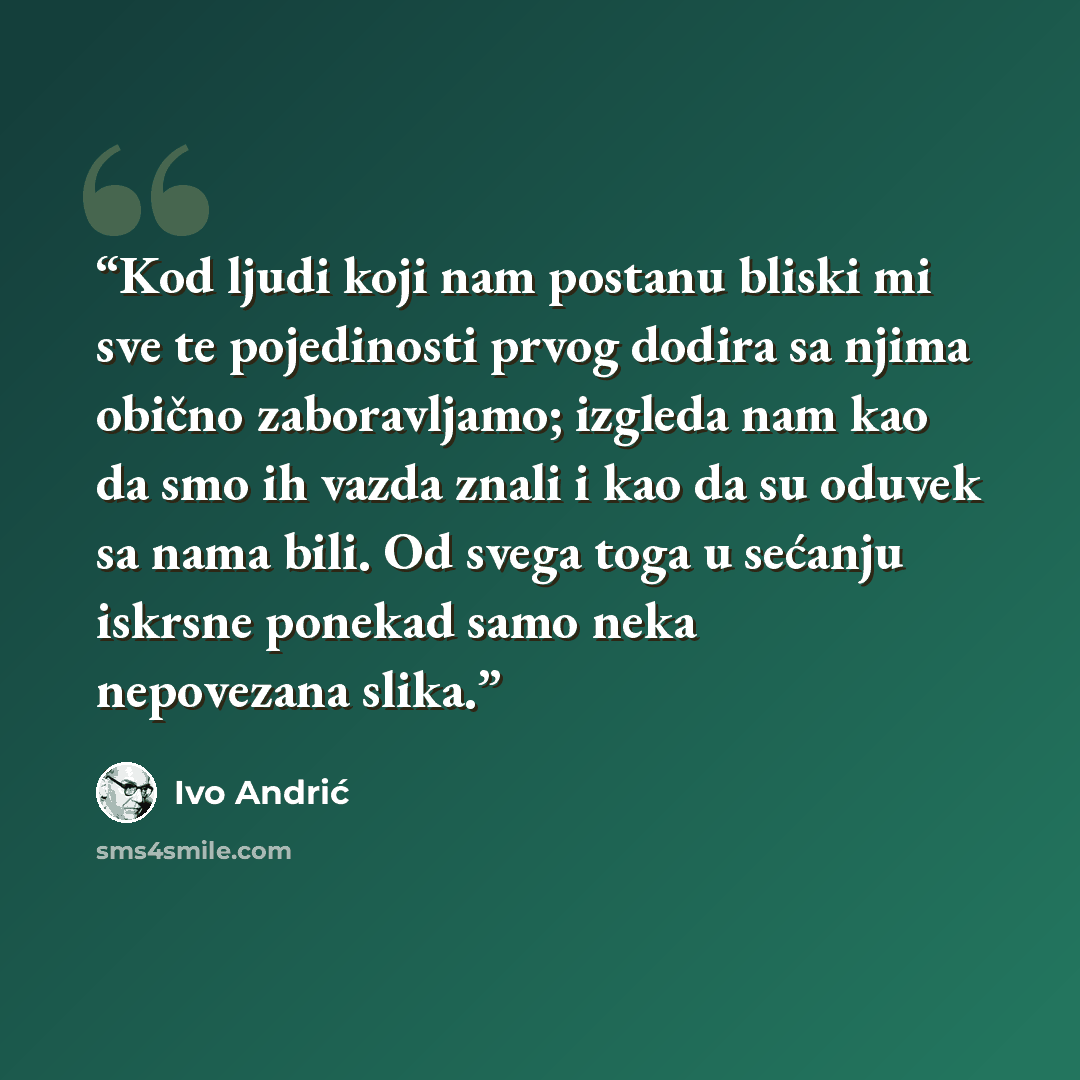 “Kod ljudi koji nam postanu bliski mi sve te pojedinosti prvog dodira sa njima obično zaboravljamo; izgleda nam kao da smo ih vazda znali i kao da su oduvek sa nama bili. Od svega toga u sećanju iskrsne ponekad samo neka nepovezana slika.” quote by Ivo Andrić