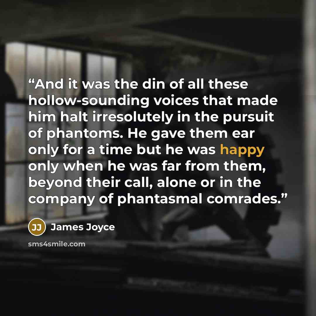 “And it was the din of all these hollow-sounding voices that made him halt irresolutely in the pursuit of phantoms. He gave them ear only for a time but he was happy only when he was far from them, beyond their call, alone or in the company of phantasmal comrades.” quote by James Joyce