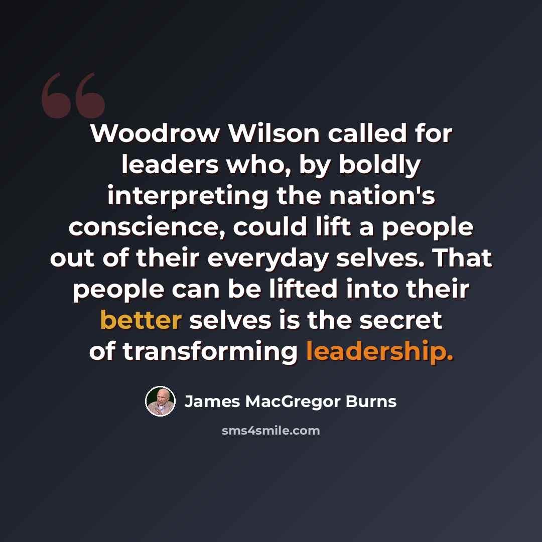 “Woodrow Wilson called for leaders who, by boldly interpreting the nation's conscience, could lift a people out of their everyday selves. That people can be lifted into their better selves is the secret of transforming leadership.” quote by James MacGregor Burns