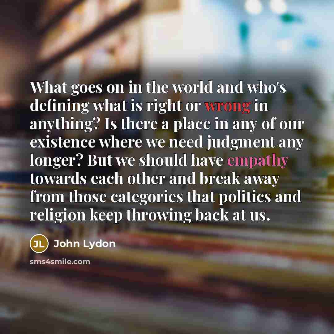 “What goes on in the world and who's defining what is right or wrong in anything? Is there a place in any of our existence where we need judgment any longer? But we should have empathy towards each other and break away from those categories that politics and religion keep throwing back at us.” quote by John Lydon