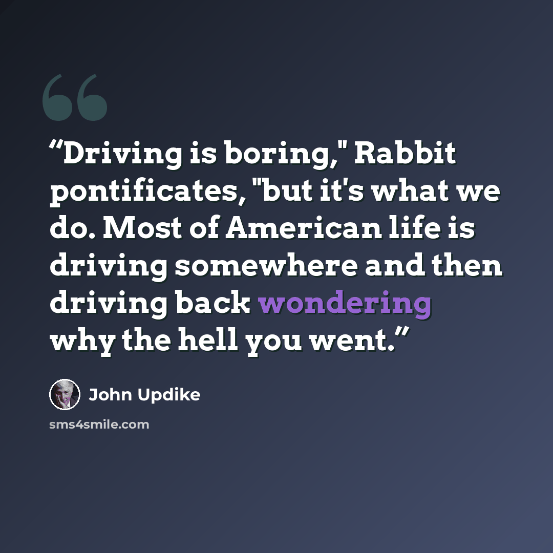 “Driving is boring," Rabbit pontificates, "but it's what we do. Most of American life is driving somewhere and then driving back wondering why the hell you went.” quote by John Updike