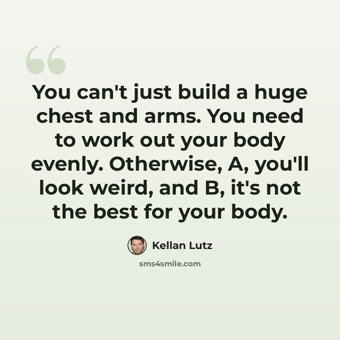 “You can't just build a huge chest and arms. You need to work out your body evenly. Otherwise, A, you'll look weird, and B, it's not the best for your body.” quote by Kellan Lutz
