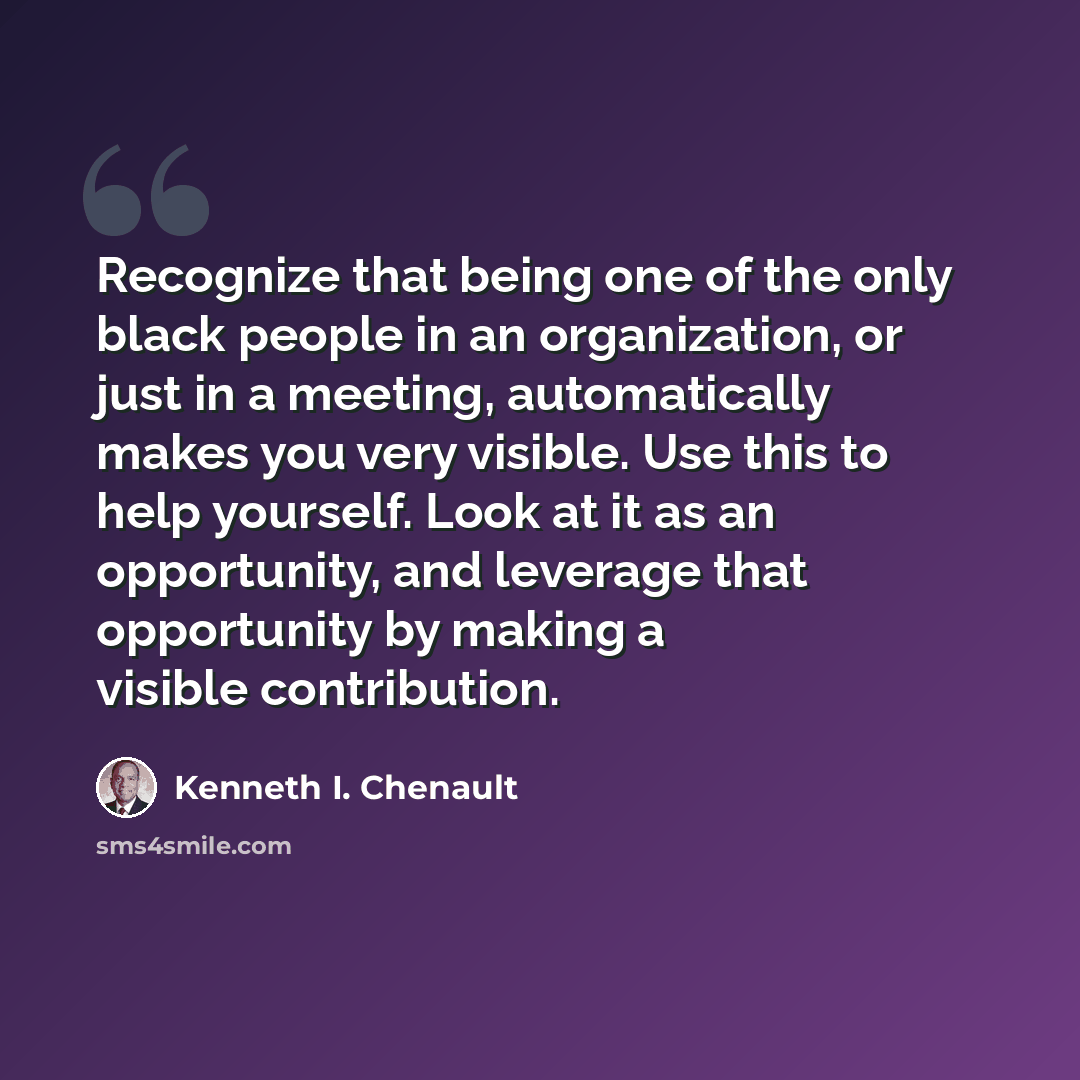 “Recognize that being one of the only black people in an organization, or just in a meeting, automatically makes you very visible. Use this to help yourself. Look at it as an opportunity, and leverage that opportunity by making a visible contribution.” quote by Kenneth I. Chenault