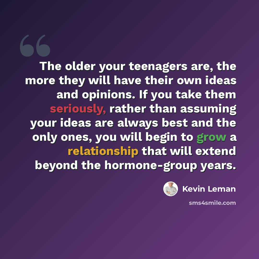 “The older your teenagers are, the more they will have their own ideas and opinions. If you take them seriously, rather than assuming your ideas are always best and the only ones, you will begin to grow a relationship that will extend beyond the hormone-group years.” quote by Kevin Leman
