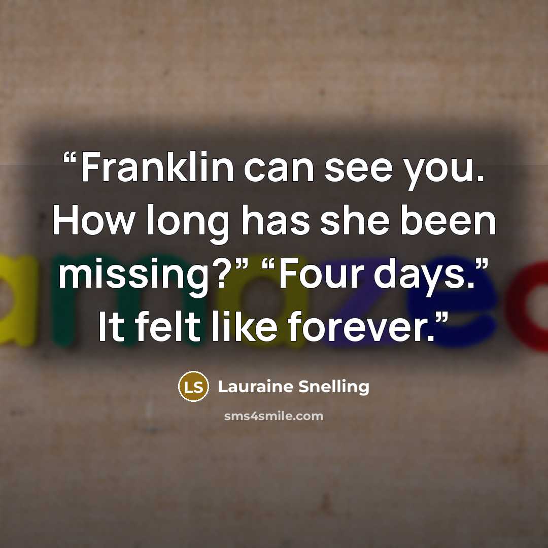 “Franklin can see you. How long has she been missing?” “Four days.” It felt like forever.” quote by Lauraine Snelling