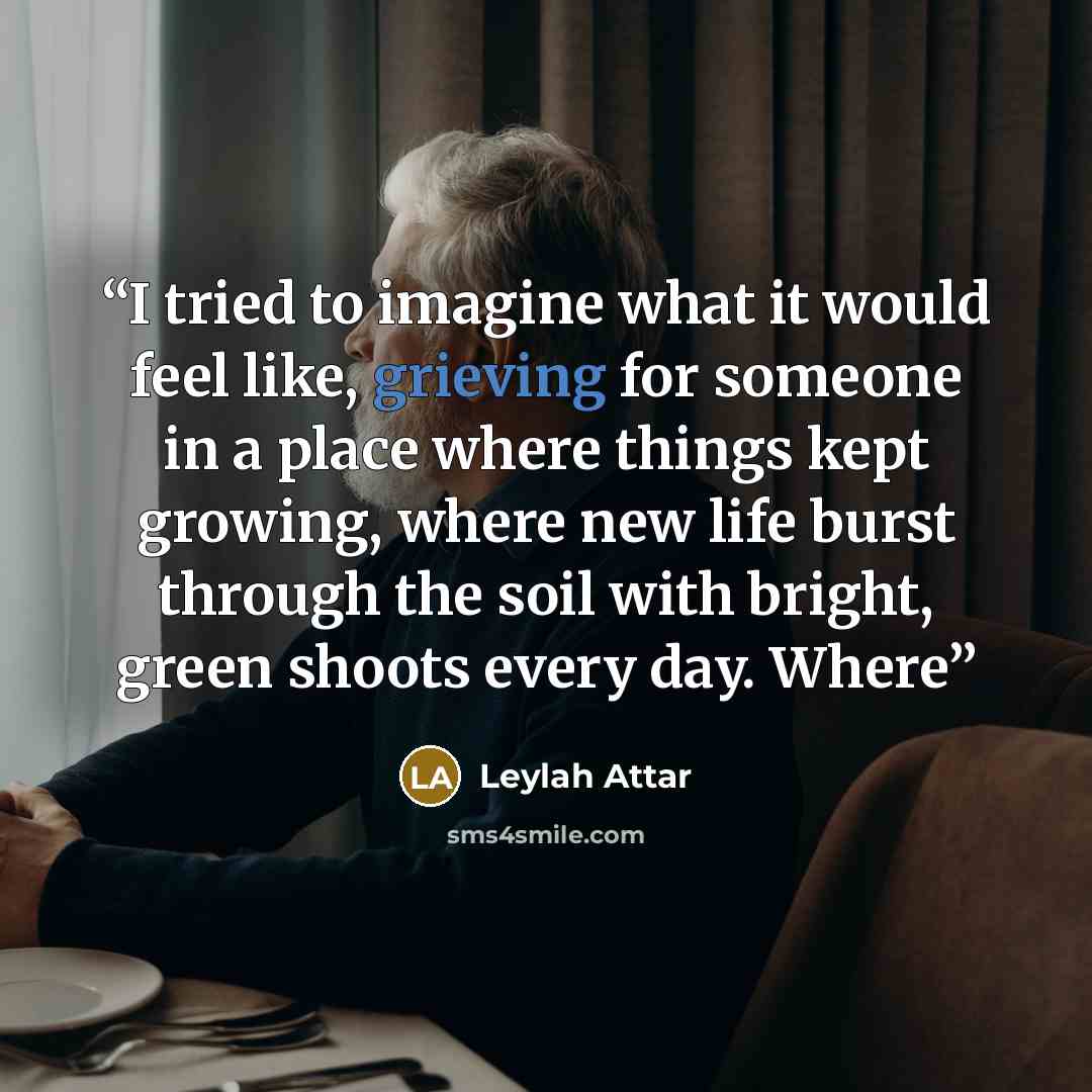 “I tried to imagine what it would feel like, grieving for someone in a place where things kept growing, where new life burst through the soil with bright, green shoots every day. Where” quote by Leylah Attar
