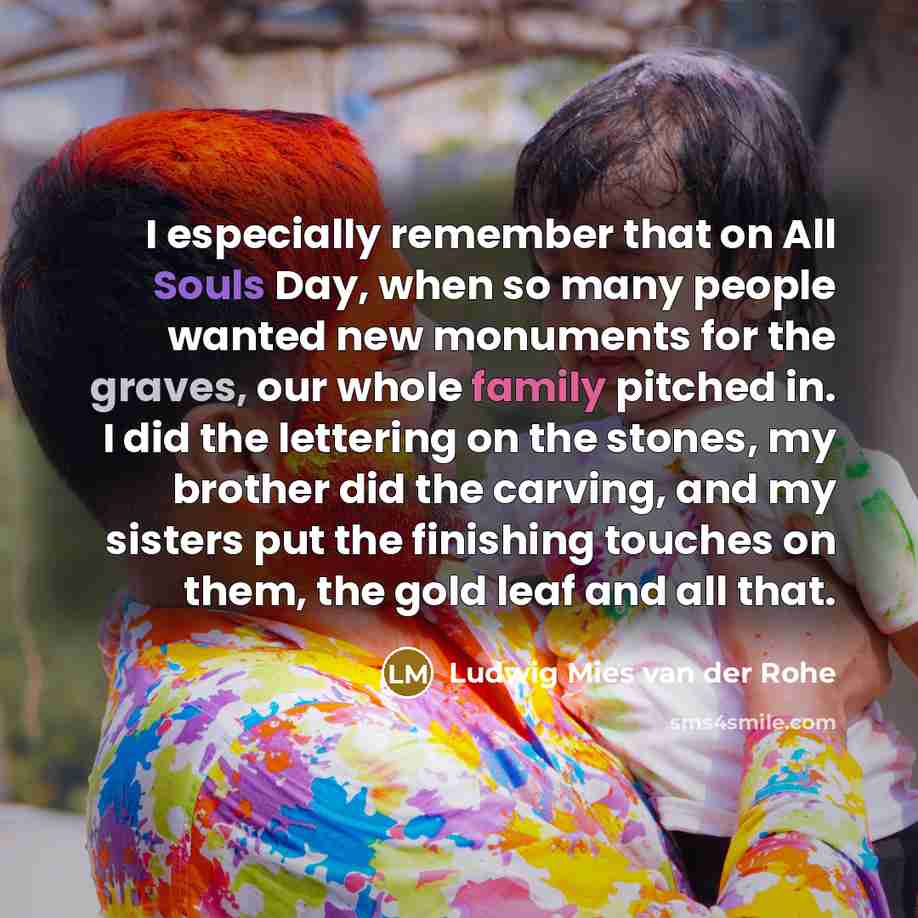 “I especially remember that on All Souls Day, when so many people wanted new monuments for the graves, our whole family pitched in. I did the lettering on the stones, my brother did the carving, and my sisters put the finishing touches on them, the gold leaf and all that.” quote by Ludwig Mies van der Rohe