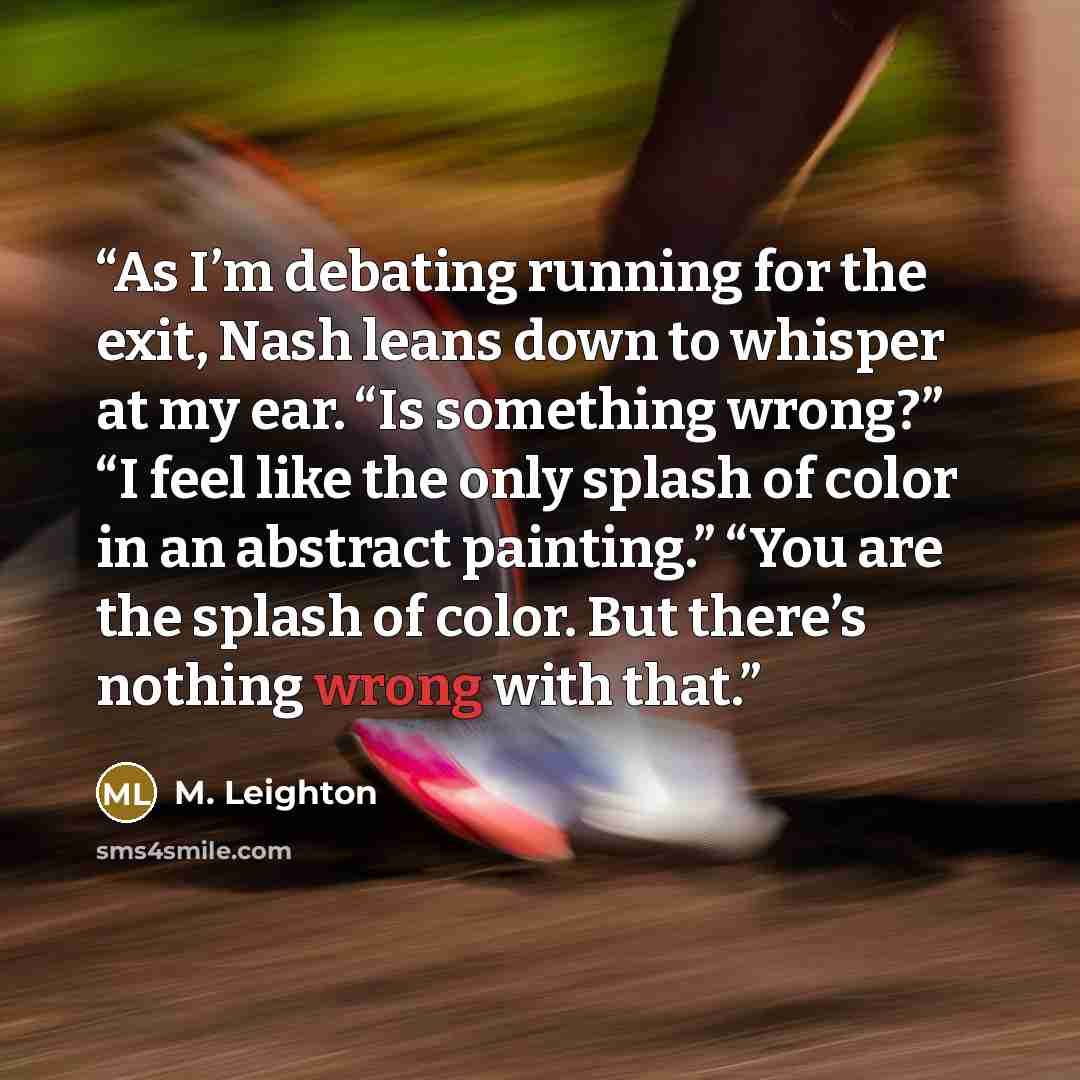 “As I’m debating running for the exit, Nash leans down to whisper at my ear. “Is something wrong?” “I feel like the only splash of color in an abstract painting.” “You are the splash of color. But there’s nothing wrong with that.” quote by M. Leighton