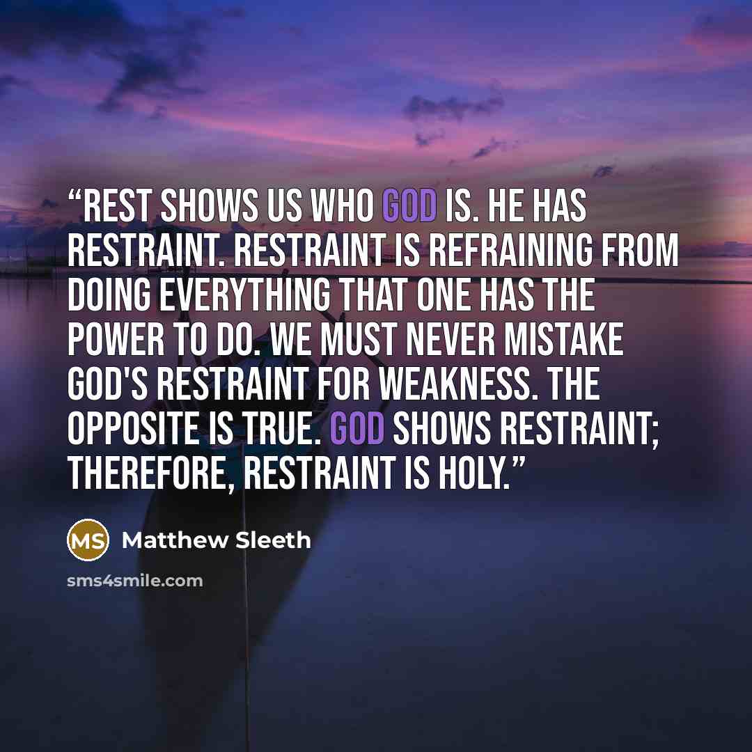 “Rest shows us who God is. He has restraint. Restraint is refraining from doing everything that one has the power to do. We must never mistake God's restraint for weakness. The opposite is true. God shows restraint; therefore, restraint is holy.” quote by Matthew Sleeth