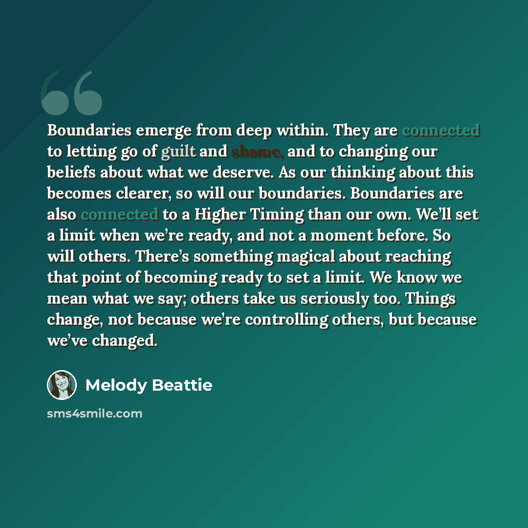 “Boundaries emerge from deep within. They are connected to letting go of guilt and shame, and to changing our beliefs about what we deserve. As our thinking about this becomes clearer, so will our boundaries. Boundaries are also connected to a Higher Timing than our own. We’ll set a limit when…” quote by Melody Beattie